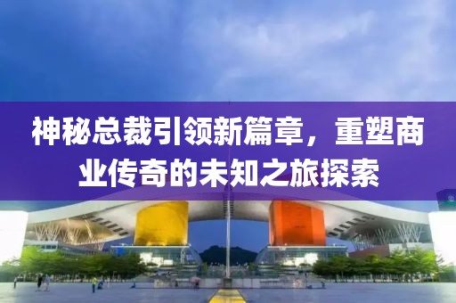 神秘總裁引領(lǐng)新篇章，重塑商業(yè)傳奇的未知之旅探索