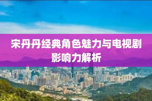 宋丹丹經(jīng)典角色魅力與電視劇影響力解析