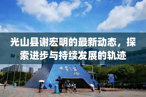 光山縣謝宏明的最新動態(tài)，探索進(jìn)步與持續(xù)發(fā)展的軌跡