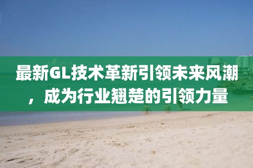 最新GL技術革新引領未來風潮，成為行業(yè)翹楚的引領力量