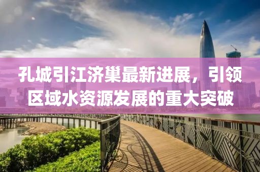 孔城引江濟(jì)巢最新進(jìn)展，引領(lǐng)區(qū)域水資源發(fā)展的重大突破