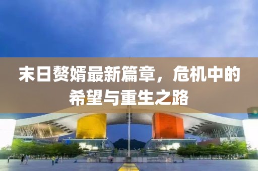 末日贅婿最新篇章，危機(jī)中的希望與重生之路