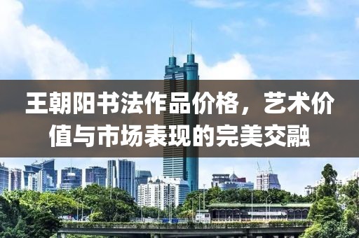 王朝陽(yáng)書(shū)法作品價(jià)格，藝術(shù)價(jià)值與市場(chǎng)表現(xiàn)的完美交融