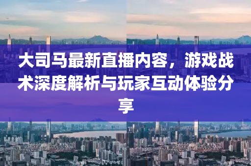 大司馬最新直播內(nèi)容，游戲戰(zhàn)術(shù)深度解析與玩家互動(dòng)體驗(yàn)分享