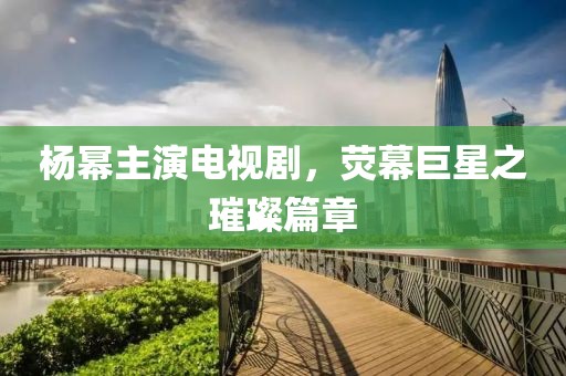 楊冪主演電視劇，熒幕巨星之璀璨篇章