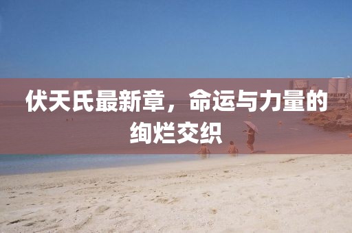 伏天氏最新章，命運與力量的絢爛交織