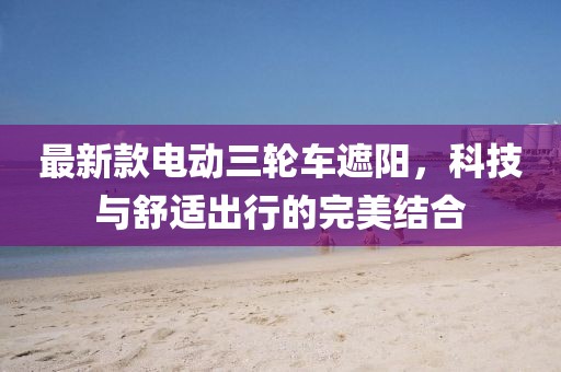 最新款電動三輪車遮陽，科技與舒適出行的完美結(jié)合