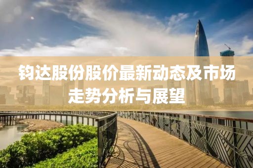 鈞達股份股價最新動態(tài)及市場走勢分析與展望
