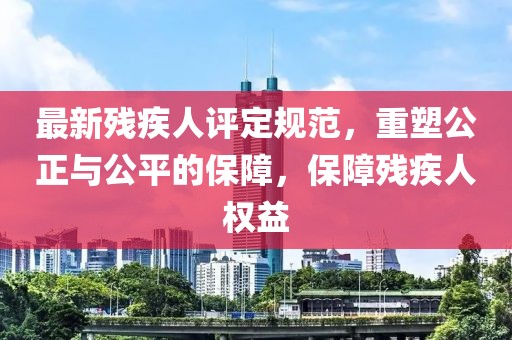 最新殘疾人評定規(guī)范，重塑公正與公平的保障，保障殘疾人權(quán)益