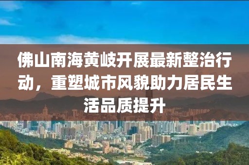 佛山南海黃岐開展最新整治行動(dòng)，重塑城市風(fēng)貌助力居民生活品質(zhì)提升