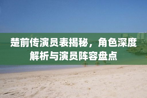 楚前傳演員表揭秘，角色深度解析與演員陣容盤點(diǎn)