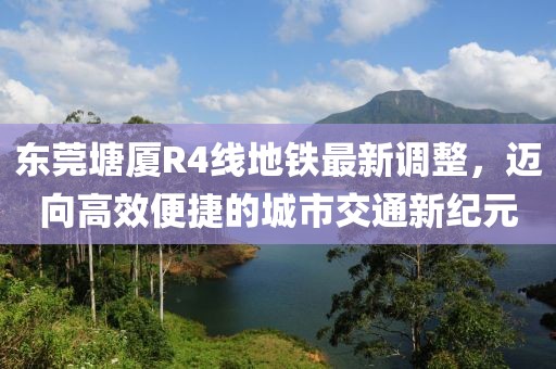 東莞塘廈R4線地鐵最新調(diào)整，邁向高效便捷的城市交通新紀元