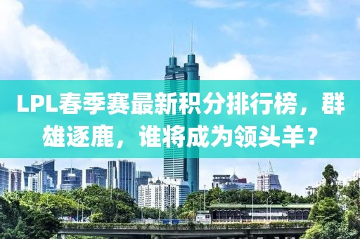LPL春季賽最新積分排行榜，群雄逐鹿，誰(shuí)將成為領(lǐng)頭羊？