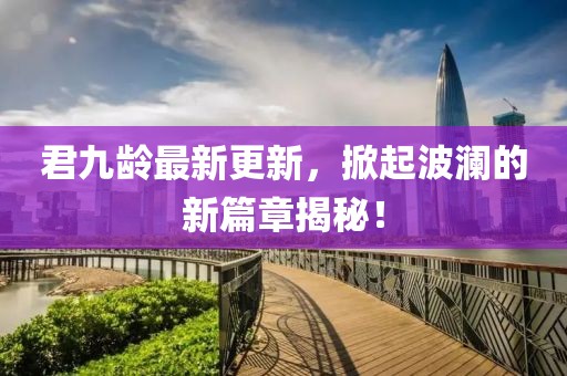 君九齡最新更新，掀起波瀾的新篇章揭秘！