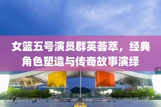女籃五號(hào)演員群英薈萃，經(jīng)典角色塑造與傳奇故事演繹