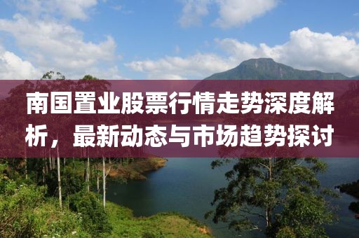 南國置業(yè)股票行情走勢深度解析，最新動態(tài)與市場趨勢探討