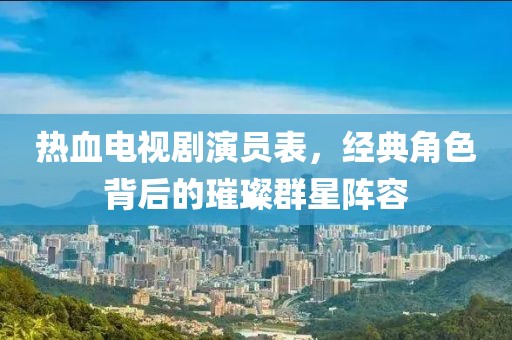 熱血電視劇演員表，經(jīng)典角色背后的璀璨群星陣容