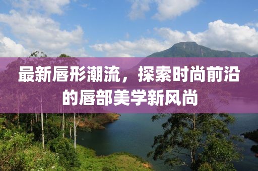 最新唇形潮流，探索時尚前沿的唇部美學新風尚