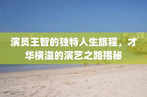 演員王智的獨特人生旅程，才華橫溢的演藝之路揭秘