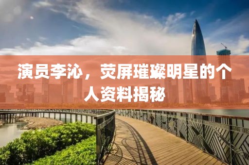 演員李沁，熒屏璀璨明星的個(gè)人資料揭秘