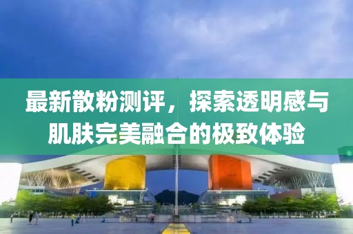 最新散粉測評，探索透明感與肌膚完美融合的極致體驗