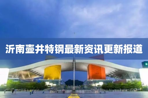 沂南壺井特鋼最新資訊更新報道