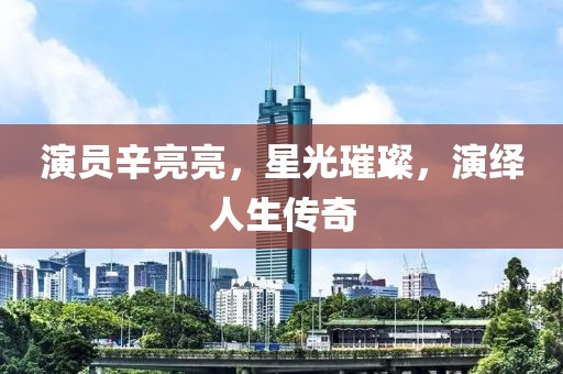 演員辛亮亮，星光璀璨，演繹人生傳奇