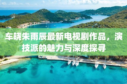 車曉朱雨辰最新電視劇作品，演技派的魅力與深度探尋