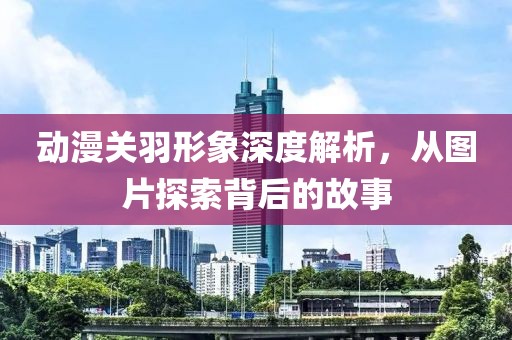 動漫關(guān)羽形象深度解析，從圖片探索背后的故事