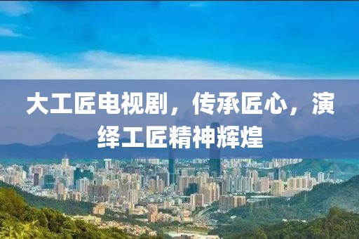 大工匠電視劇，傳承匠心，演繹工匠精神輝煌