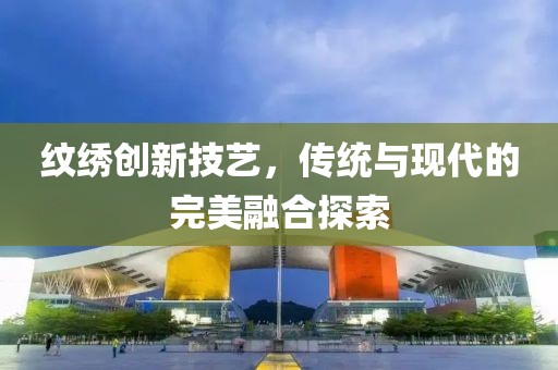 紋繡創(chuàng)新技藝，傳統與現代的完美融合探索