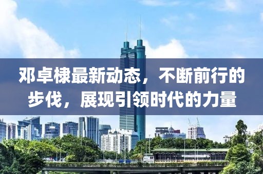 鄧卓棣最新動(dòng)態(tài)，不斷前行的步伐，展現(xiàn)引領(lǐng)時(shí)代的力量