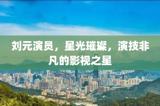 劉元演員，星光璀璨，演技非凡的影視之星