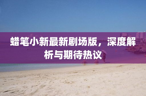 蠟筆小新最新劇場版，深度解析與期待熱議