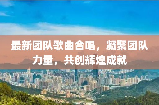最新團隊歌曲合唱，凝聚團隊力量，共創(chuàng)輝煌成就