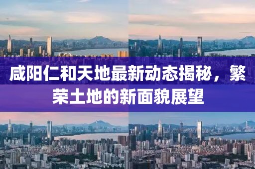 咸陽(yáng)仁和天地最新動(dòng)態(tài)揭秘，繁榮土地的新面貌展望