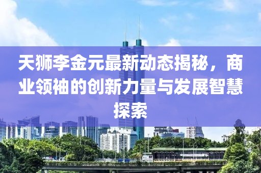 天獅李金元最新動態(tài)揭秘，商業(yè)領(lǐng)袖的創(chuàng)新力量與發(fā)展智慧探索