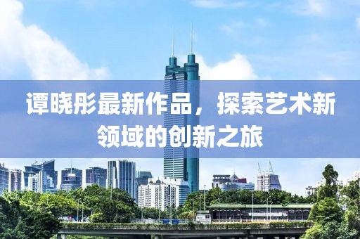 譚曉彤最新作品，探索藝術(shù)新領(lǐng)域的創(chuàng)新之旅