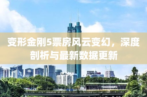變形金剛5票房風(fēng)云變幻，深度剖析與最新數(shù)據(jù)更新