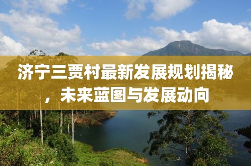 濟(jì)寧三賈村最新發(fā)展規(guī)劃揭秘，未來(lái)藍(lán)圖與發(fā)展動(dòng)向