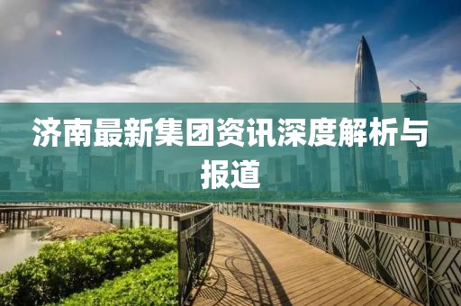 濟(jì)南最新集團(tuán)資訊深度解析與報(bào)道