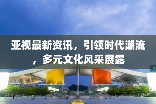 亞視最新資訊，引領(lǐng)時代潮流，多元文化風采展露