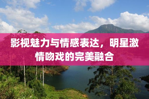 影視魅力與情感表達(dá)，明星激情吻戲的完美融合