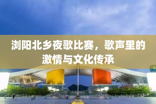 瀏陽北鄉(xiāng)夜歌比賽，歌聲里的激情與文化傳承