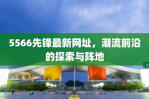 5566先鋒最新網(wǎng)址，潮流前沿的探索與陣地