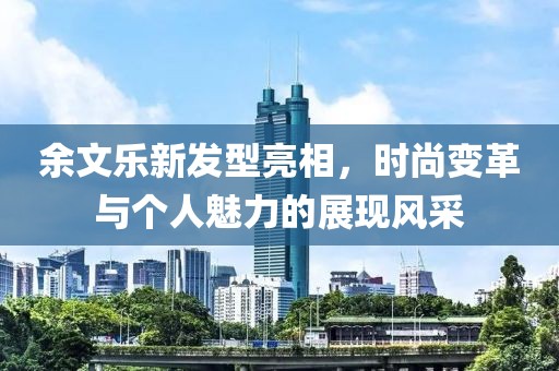 余文樂新發(fā)型亮相，時尚變革與個人魅力的展現(xiàn)風(fēng)采