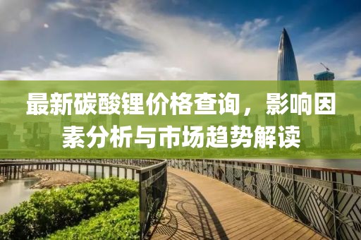 最新碳酸鋰價(jià)格查詢，影響因素分析與市場(chǎng)趨勢(shì)解讀
