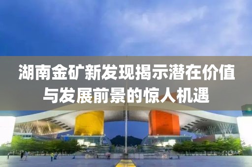 湖南金礦新發(fā)現(xiàn)揭示潛在價(jià)值與發(fā)展前景的驚人機(jī)遇