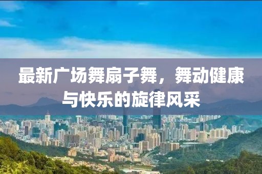 最新廣場舞扇子舞，舞動健康與快樂的旋律風(fēng)采