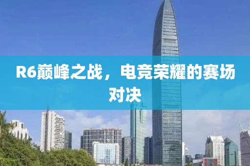R6巔峰之戰(zhàn)，電競(jìng)榮耀的賽場(chǎng)對(duì)決
